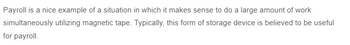 Payroll is a nice example of a situation in which it makes sense to do a large amount of work
simultaneously utilizing magnetic tape. Typically, this form of storage device is believed to be useful
for payroll.