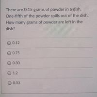 There are 0.15 grams of powder in a dish.
One-fifth of the powder spills out of the dish.
How many grams of powder are left in the
dish?
O 0.12
O 0.75
0.30
1.2
0.03
