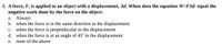 1. A force, F, is applied to an object with a displacement, Ad. When does the equation W=FAd equal the
negative work done by the force on the object:
a. Always
b. when the force is in the same direction as the displacement
c. when the force is perpendicular to the displacement
d. when the force is at an angle of 45° to the displacement
e. none of the above
