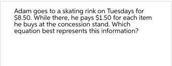 Adam goes to a skating rink on Tuesdays for
$8.50. While there, he pays $1.50 for each item
he buys at the concession stand. Which
equation best represents this information?