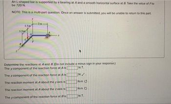 An L-shaped bar is supported by a bearing at A and a smooth horizontal surface at B. Take the value of Fto
be 720 N.
NOTE: This is a multi-part question. Once an answer is submitted, you will be unable to return to this part.
1.5m
1.5m
2m
Determine the reactions at A and B. (Do not include a minus sign in your response.)
The y component of the reaction force at A is [
NT.
The z component of the reaction force at A is
N✓.
The reaction moment at A about the y axis is
N-m .
The reaction moment at A about the z axis is
N.m O
The y component of the reaction force at Bis
NT.