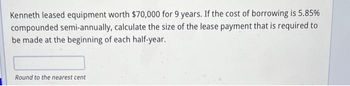 Kenneth leased equipment worth $70,000 for 9 years. If the cost of borrowing is 5.85%
compounded semi-annually, calculate the size of the lease payment that is required to
be made at the beginning of each half-year.
Round to the nearest cent