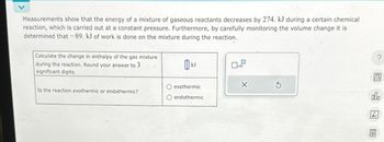 Measurements show that the energy of a mixture of gaseous reactants decreases by 274. kJ during a certain chemical
reaction, which is carried out at a constant pressure. Furthermore, by carefully monitoring the volume change it is
determined that -89. kJ of work is done on the mixture during the reaction.
Calculate the change in enthalpy of the gas mixture
during the reaction. Round your answer to 3
significant digits.
Is the reaction exothermic or endothermic?
O exothermic
O endothermic
X
?
BEEN
000
Ar
图