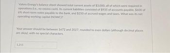 Valero Energy's balance sheet showed total current assets of $3,000, all of which were required in
operations (i.e., no excess cash). Its current liabilities consisted of $935 of accounts payable, $600 of
6% short-term notes payable to the bank, and $250 of accrued wages and taxes. What was its net
operating working capital (NOWC)?
Your answer should be between 1672 and 2027, rounded to even dollars (although decimal places
are okay), with no special characters.
1.215