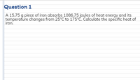 Question 1
A 15.75 g piece of iron absorbs 1086.75 joules of heat energy and its
temperature changes from 25°C to 175°Ć. Calculate the specific heat of
iron.
