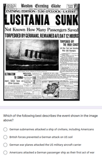 A Boston Evening Globe
Evenin 1
Editien
im HATI
EVENING EDITION–7:30 O'CLOCK–LATEST
LUSITANIA SUNK
Not Known How Many Passengers Saved
TORPEDOED BY GERMANS, REMAINED AFLOAT 12 HOURS
TORPEDOED OFF
THE IRISH COAST
Lat New York last Saturtay
With ta Pasengens
ULTIMATUM
TO CHINA
MARES
Japen's Cabioet hn
Officdal Statemnt
Which of the following best describes the event shown in the image
above?
German submarines attacked a ship of civilians, including Americans
British forces prevented a German attack on US soil
German war planes attacked the US military aircraft carrier
Americans attacked a German passenger ship as their first act of war
