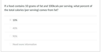 If a food contains 10 grams of fat and 100kcals per serving, what percent of
the total calories (per serving) comes from fat?
10%
40%
90%
Need more information