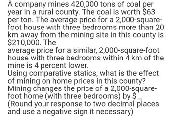 À company mines 420,000 tons of coal per
year in a rural county. The coal is worth $63
per ton. The average price for a 2,000-square-
foot house with three bedrooms more than 20
km away from the mining site in this county is
$210,000. The
average price for a similar, 2,000-square-foot
house with three bedrooms within 4 km of the
mine is 4 percent lower.
Using comparative statics, what is the effect
of mining on home prices in this county?
Mining changes the price of a 2,000-square-
foot home (with three bedrooms) by $
(Round your response to two decimal places
and use a negative sign it necessary)