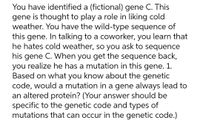 You have identified a (fictional) gene C. This
gene is thought to play a role in liking cold
weather. You have the wild-type sequence of
this gene. In talking to a coworker, you learn that
he hates cold weather, so you ask to sequence
his gene C. When you get the sequence back,
you realize he has a mutation in this gene. 1.
Based on what you know about the genetic
code, would a mutation in a gene always lead to
an altered protein? (Your answer should be
specific to the genetic code and types of
mutations that can occur in the genetic code.)
