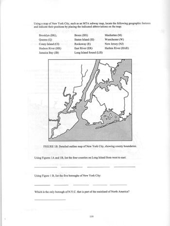 Using a map of New York City, such as an MTA subway map, locate the following geographic features
and indicate their positions by placing the indicated abbreviations on the map:
Brooklyn (BK),
pf Queens (Q)
Coney Island (CI)
Hudson River (HR)
Jamaica Bay (JB)
Bronx (BX)
Staten Island (SI)
que Rockaway (R)
East River (ER)
Long Island Sound (LIS)
(A) Das
Manhattan (M)
Westchester (W)
New Jersey (NJ)
Harlem River (HAR)
FIGURE 1B. Detailed outline map of New York City, showing county boundaries.
Using Figure 1 B, list the five boroughs of New York City:
580
Using Figures 1A and 1B, list the four counties on Long Island from west to east:
118
Which is the only borough of N.Y.C. that is part of the mainland of North America?