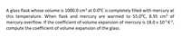 A glass flask whose volume is 1000.0 cm3 at 0.0°C is completely filled with mercury at
this temperature. When flask and mercury are warmed to 55.0°C, 8.95 cm3 of
mercury overflow. If the coefficient of volume expansion of mercury is 18.0 x 105 K-1,
compute the coefficient of volume expansion of the glass.
