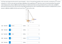 A 313 kg crate hangs from the end of a rope of length L = 10.6 m. You push horizontally on the crate with a varying force
it distance d = 2.92 m to the side (see the figure). (a) What is the magnitude of F when the crate is in this final position? During the
crate's displacement, what are (b) the total work done on it, (c) the work done by the gravitational force on the crate, and (d) the
work done by the pull on the crate from the rope? (e) Knowing that the crate is motionless before and after its displacement, use the
to move
answers to (b), (c), and (d) to find the work your force F does on the crate.
(a) Number
i
878.98
Units
N
(b) Number
i
Units
J
(c) Number
i
-1258
Units
J
(d) Number
i
Units
J
(e) Number
i
Units
>
>
