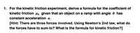 1. For the kinetic friction experiment, derive a formula for the coefficient of
kinetic friction µk given that an object on a ramp with angle 0 has
constant acceleration a.
[Hint: There are three forces involved. Using Newton's 2nd law, what do
the forces have to sum to? What is the formula for kinetic friction?]
