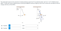 The angle (with respect to the vertical) of a simple pendulum is given by 0 = 0mcos[(4.64 rad/s)t + p]. If at t = 0,0 = 0.0350 rad and
de/dt = -0.200 rad/s, what are (a) the phase constant p and (b) the maximum angle Om? (Hint: Don't confuse the rate de/dt at which 0
changes with the w of the SHM.)
Pivot
point
| s= L0
F,cose
Fgsine-
(a)
(b)
(a) Number
i
Unit
(b) Number
Unit
