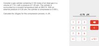 Consider a gas cylinder containing 0.100 moles of an ideal gas in a
volume of 1.10 L with a pressure of 1.00 atm. The cylinder is
surrounded by a constant temperature bath at 298.0 K. With an
external pressure of 5.00 atm, the cylinder is compressed to 0.500 L.
Calculate the AS(gas) for this compression process, in J/K.
-0.76 J/K
1
4
C
7
8
9.
+/-
х 100
