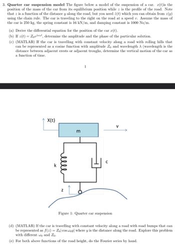 3. Quarter car suspension model The figure below a model of the suspension of a car. r(t)is the
position of the mass of the car from its equilibrium position while z is the profile of the road. Note
that z is a function of the distance y along the road, but you need ż(t) which you can obtain from z(y)
using the chain rule. The car is traveling to the right on the road at a speed v. Assume the mass of
the car is 250 kg, the spring constant is 16 kN/m, and damping constant is 1000 Ns/m.
(a) Derive the differential equation for the position of the car r(t).
(b) If z(t) = Zoejot, determine the amplitude and the phase of the particular solution.
(c) (MATLAB) If the car is travelling with constant velocity along a road with rolling hills that
can be represented as a cosine function with amplitude Zo and wavelength A (wavelength is the
distance between adjacent crests or adjacent troughs, determine the vertical motion of the car as
a function of time.
X(t)
Z
m
1
C
Figure 1: Quarter car suspension
(d) (MATLAB) If the car is travelling with constant velocity along a road with road bumps that can
be represented as f(z) = Zol cos woy where y is the distance along the road. Explore this problem
with different wo and Zo.
(e) For both above functions of the road height, do the Fourier series by hand.