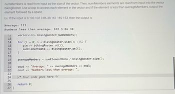 numMembers is read from input as the size of the vector. Then, numMembers elements are read from input into the vector
bikingRoster. Use a loop to access each element in the vector and if the element is less than averageMembers, output the
element followed by a space.
Ex: If the input is 8 193 102 3 86 38 161 169 153, then the output is:
Average: 113
Numbers less than average: 102 3 86 38
vector<int> bikingkoster(numMembers);
12
13
14
15
16
17
18
19
20
21
22
~22222
23
24
25
26
27 }
for (i = 0; i < bikingRoster.size(); ++i) {
cin >> bikingRoster.at(i);
sumElementData + bikingRoster.at(i);
}
averageMembers = sumElement Data / bikingRoster.size();
cout << "Average: " << averageMembers << endl;
cout << "Numbers less than average: ";
* Your code goes here */
return 0;