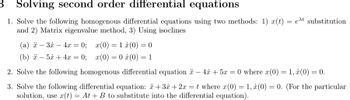 3
Solving second order differential equations
1. Solve the following homogenous differential equations using two methods: 1) x(t) = et substitution
and 2) Matrix eigenvalue method, 3) Using isoclines
(a) -3x-4x=0; x(0) = 1
(b) -5x+4x
=
0; x(0) 0
=
(0) = 0
(0) = 1
2. Solve the following homogenous differential equation -4x+5x=0 where x(0) = 1, (0) = 0.
3. Solve the following differential equation: +3 + 2x = t where x(0) = 1, (0) = 0. (For the particular
solution, use x(t) = At + B to substitute into the differential equation).