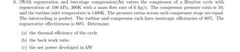 8. (With regeneration and two-stage compression) Air enters the compressor of a Brayton cycle with
regeneration at 100 kPa, 300K with a mass flow rate of 6 kg/s. The compressor pressure ratio is 10,
and the turbine inlet temperature is 1400K. The pressure ratios across each compressor stage are equal.
The intercooling is perfect. The turbine and compressor each have isentropic efficiencies of 80%. The
regenerative effectiveness is 80%. Determine:
(a) the thermal efficiency of the cycle
(b) the back work ratio
(c) the net power developed in kW