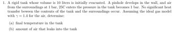 1. A rigid tank whose volume is 10 liters is initially evacuated. A pinhole develops in the wall, and air
from the surroundings at 1 bar, 25C enters the pressure in the tank becomes 1 bar. No significant heat
transfer beween the contents of the tank and the surroundings occur. Assuming the ideal gas model
with y 1.4 for the air, determine:
(a) final temperature in the tank
(b) amount of air that leaks into the tank