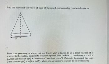 1.
Find the mass and the center of mass of the cone below assuming constant density po
2.
R
Same cone geometry as above, but the density p(2) is known to be a linear function of 2,
where z is the vertical coordinate measured upward from the base. If the density at z = 0 is
Po, find the function p(2) if the center of mass is at z = h/3. Calculate the mass of this cone.
[Hint: assume p(z) = po(1+kz/h), where k is an unknown constant to be determined.]