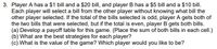 3. Player A has a $1 bill and a $20 bill, and player B has a $5 bill and a $10 bill.
Each player will select a bill from the other player without knowing what bill the
other player selected. If the total of the bills selected is odd, player A gets both of
the two bills that were selected, but if the total is even, player B gets both bills.
(a) Develop a payoff table for this game. (Place the sum of both bills in each cell.)
(b) What are the best strategies for each player?
(c) What is the value of the game? Which player would you like to be?
