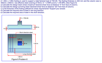 A 1.40m x 1.80m footing is used to support a total factored load of 750 kN. The footing thickness is 325 mm and the column size is
300mm x 300mm. Use effective steel covering of 75mm, fc' = 21MPa and fy = 276 MPa. (See Figure 6)
a) Calculate the design beam shear (maximum factored shear force at distance "d" from face of column).
b) Calculate the design punching shear (factored shear force at distance "d/2" from face of column).
c) Is the thickness of the footing sufficient for shear requirements? Support your answer.
d) Calculate the required area of steel in the long direction.
e) Calculate the required area of steel in the short direction.
|Pu = 750 kN
0.325 m
75 mm
- Short direction steel
0.30 m
0.30 m
-Long direction steel
1.80 m
Figure 6 Problem 6
1.40 m