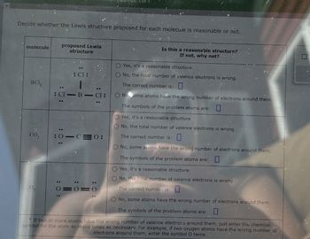 Decide whether the Lewis structure proposed for each molecule is reasonable or not.
molecule
proposed Lewis
structure
Is this a reasonable structure?
If not, why not?
Yes, it's a reasonable structure.
BCL,
Cl
: Cl-B-Cl
co,
:0-C=0:
03
: 0
0=0=0
20
OO
C
No, the total number of valence electrons is wrong.
The correct number is:
No, some atoms have the wrong number of electrons around them.
The symbols of the problem atoms are:
Yes, it's a reasonable structure.
No, the total number of valence electrons is wrong.
The correct number is:
No, some atoms have the wrong number of electrons around them.
The symbols of the problem atoms are:
Yes, it's a reasonable structure.
O No, the total number of valence electrons is wrong.
The correct number is:
No, some atoms have the wrong number of electrons around them.
The symbols of the problem atoms are:
*If two or more atoms have the wrong number of valence electrons around them, just enter the chemical
symbol for the atom as many times as necessary. For example, if two oxygen atoms have the wrong number of
electrons around them, enter the symbol O twice.