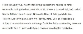 Metlock Supply Co. has the following transactions related to notes
receivable during the last 2 months of 2022 Nov. 1 Loaned $19,200 cash to
Soozie Takham on a 1 - year, 10% note. Dec. 11 Sold goods to Joe
TraterInc., receiving a $8,550, 90-day8% note. Dec. 16 Received a $
5,760, 6-month 9% note in exchange for Boba Fett's outstanding accounts
receivable Dec. 31 Accrued interest revenue on all notes receivable.