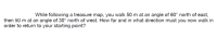 While following a treasure map, you walk 50 m at an angle of 60° north of east,
then 50 m at an angle of 30° north of west. How far and in what direction must you now walk in
order to return to your starting point?
