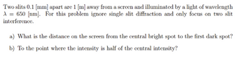 Two slits 0.1 [mm] apart are 1 [m] away from a screen and illuminated by a light of wavelength
A = 650 [nm]. For this problem ignore single slit diffraction and only focus on two slit
interference.
a) What is the distance on the screen from the central bright spot to the first dark spot?
b) To the point where the intensity is half of the central intensity?