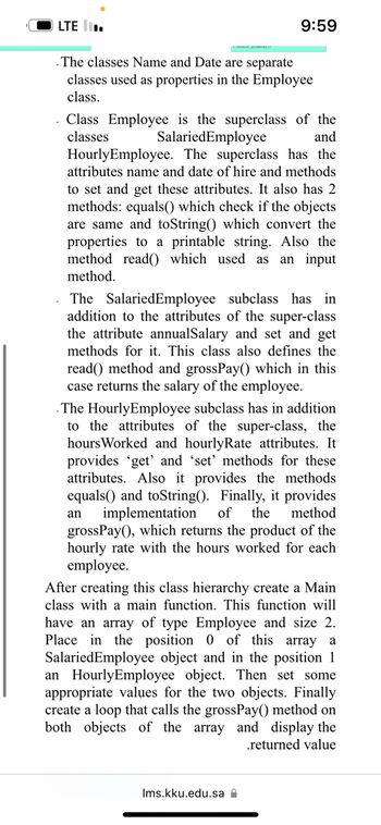 LTE
grossaper
9:59
The classes Name and Date are separate
classes used as properties in the Employee
class.
Class Employee is the superclass of the
classes SalariedEmployee
and
Hourly Employee. The superclass has the
attributes name and date of hire and methods
to set and get these attributes. It also has 2
methods: equals() which check if the objects
are same and toString() which convert the
properties to a printable string. Also the
method read() which used as an input
method.
The SalariedEmployee subclass has in
addition to the attributes of the super-class
the attribute annualSalary and set and get
methods for it. This class also defines the
read() method and grossPay() which in this
case returns the salary of the employee.
The HourlyEmployee subclass has in addition
to the attributes of the super-class, the
hours Worked and hourlyRate attributes. It
provides 'get' and 'set' methods for these
attributes. Also it provides the methods
equals() and toString(). Finally, it provides
an implementation of the method
grossPay(), which returns the product of the
hourly rate with the hours worked for each
employee.
Ims.kku.edu.sa
After creating this class hierarchy create a Main
class with a main function. This function will
have an array of type Employee and size 2.
Place in the position 0 of this array a
SalariedEmployee object and in the position 1
an Hourly Employee object. Then set some
appropriate values for the two objects. Finally
create a loop that calls the grossPay() method on
both objects of the array and display the
.returned value