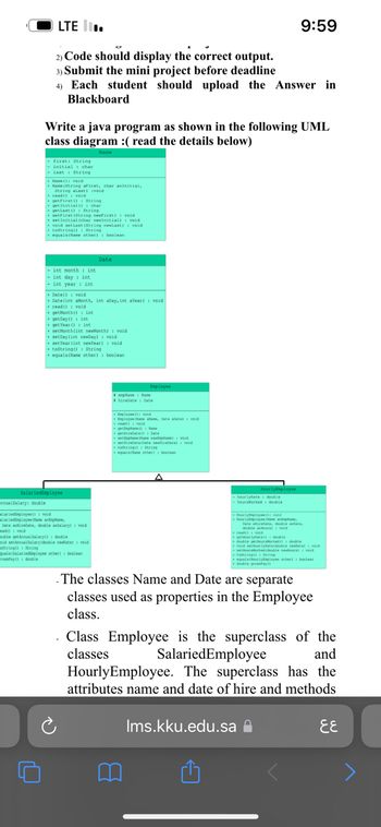 annualSalary: double
LTE II.
2) Code should display the correct output.
3) Submit the mini project before deadline
4) Each student should upload the Answer in
Blackboard
Write a java program as shown in the following UML
class diagram :( read the details below)
Name
-first: String
- initial char
- last String
Name(): void
Same (String aFirst, char aninitial,
U
String alast) (void
read(): void
+getFirst (): String
char
getInitial ()
get Last ()
setFirst (String newfirst) void
String
set initial (char newInitial)
veid
void setlast (String newlast) void
toString(): String
equala (Name other) boolean
- int month int
- int day int
- int year: int
SalariedEmployee
+Date() void
+ Date(int aMonth, int aDay, int Year) void
read(): void
getMonth(): int
getDay(): int
+get Year (int
setMonth(int newMonth): void
setDay (int newDay): void
set Year (int newYear): void
toString(): String
+ equals (Name other): boolean
alariedEmployee(): veid
alariedEmployee Olane annplane,
Date airebate, double andalary) veid
ead():void
Date
souble getAnnualalary(): double
oid setAnnualSalary(double newate): void
oString(): String
quals(Salariediaployee other): boolean
rossPay(): double
Employee
plane Name
hirebate Date
+ Deployee(): ved
Employee ane alane, Date alate void
read():void
get
getiredate() Date
a)
se) veid
+tiratelate sevirebate
taltring String
equals lane other): boolean
-hourlyRate: double
hoursworked double
HourlyEmployee
HourlyEmployee void
Hourlynpes Ca
9:59
read
M
Date airelte, double anate,
double dour) void
getourlyRate double
doble getur orked d
void setourlyRate(double newatel: void
-orked(double ours) void
totring(): String
equals(NourișEsployee other) boles
double grossfay()
The classes Name and Date are separate
classes used as properties in the Employee
class.
Ims.kku.edu.sa
. Class Employee is the superclass of the
classes SalariedEmployee
and
Hourly Employee. The superclass has the
attributes name and date of hire and methods.
६६