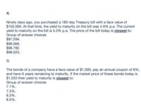 4)
Ninety days ago, you purchased a 180-day Treasury bill with a face value of
$100,000. At that time, the yield to maturity on the bill was 4.0% p.a. The current
yield to maturity on the bill is 5.0% p.a. The price of the bill today is closest to:
Group of answer choices
$97,594.
$98,066.
$98,782.
$99,023.
5)
The bonds of a company have a face value of $1,000, pay an annual coupon of 8%,
and have 6 years remaining to maturity. If the market price of these bonds today is
$1,033 their yield to maturity is closest to:
Group of answer choices
7.1%.
7.3%.
8.3%.
8.5%.
