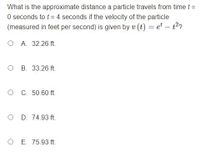 What is the approximate distance a particle travels from time t =
O seconds to t = 4 seconds if the velocity of the particle
(measured in feet per second) is given by v (t) = et – t2?
O A. 32.26 ft.
O B. 33.26 ft.
O C. 50.60 ft.
O D. 74.93 ft.
O E. 75.93 ft.
