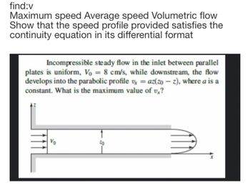 find:v
Maximum speed Average speed Volumetric flow
Show that the speed profile provided satisfies the
continuity equation in its differential format
Incompressible steady flow in the inlet between parallel
plates is uniform, Vo = 8 cm/s, while downstream, the flow
develops into the parabolic profile = az(zo-z), where a is a
x
constant. What is the maximum value of v,?
Vo