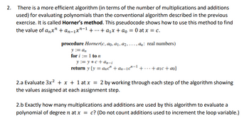 2. There is a more efficient algorithm (in terms of the number of multiplications and additions
used) for evaluating polynomials than the conventional algorithm described in the previous
exercise. It is called Horner's method. This pseudocode shows how to use this method to find
the value of anx" + an-1xn ++ a₁x + ao = 0 at x = c.
procedure Horner(c, ao, a₁, a2,..., an: real numbers)
y := an
for i:=1 to n
y := y*c+an-i
return y(y = anc" +an-1c"1+...+ a₁c + ao}
2.a Evaluate 3x² + x + 1 at x = 2 by working through each step of the algorithm showing
the values assigned at each assignment step.
2.b Exactly how many multiplications and additions are used by this algorithm to evaluate a
polynomial of degree n at x = c? (Do not count additions used to increment the loop variable.)