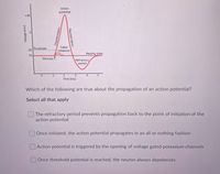 Action
potential
+40
Failed
-55 Threshold
initiations
Resting state
-70
Stimulus 1
Refractory
period
3.
Time (ms)
2
4.
Which of the following are true about the propagation of an action potential?
Select all that apply
The refractory period prevents propagation back to the point of initiation of the
action potential
Once initiated, the action potential propagates in an all or nothing fashion
Action potential is triggered by the opening of voltage gated potassium channels
Once threshold potential is reached, the neuron always depolarizes
Voltage (mV)
Depolarization
Repolarization
