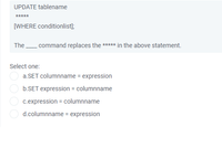 UPDATE tablename
*****
[WHERE conditionlist);
The
command replaces the ***** in the above statement.
Select one:
a.SET columnname = expression
b.SET expression = columnname
c.expression = columnname
d.columnname = expression
