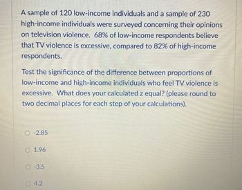 A sample of 120 low-income individuals and a sample of 230
high-income individuals were surveyed concerning their opinions
on television violence. 68% of low-income respondents believe
that TV violence is excessive, compared to 82% of high-income
respondents.
Test the significance of the difference between proportions of
low-income and high-income individuals who feel TV violence is
excessive. What does your calculated z equal? (please round to
two decimal places for each step of your calculations).
O-2.85
1.96
-3.5
4.2