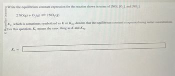 Macmillan Learning
2 NO(g) + O2(g) = 2 NO2(g)
Write the equilibrium-constant expression for the reaction shown in terms of [NO], [O, ], and [NO,].
Kc, which is sometimes symbolized as K or Keq, denotes that the equilibrium constant is expressed using molar concentrations.
For this question, K, means the same thing as K and Keq.
K =