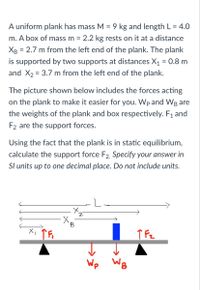 A uniform plank has mass M = 9 kg and length L = 4.0
m. A box of mass m = 2.2 kg rests on it at a distance
%3D
Хв
2.7 m from the left end of the plank. The plank
is supported by two supports at distances X1 = 0.8 m
and X2 = 3.7 m from the left end of the plank.
The picture shown below includes the forces acting
on the plank to make it easier for you. Wp and WB are
the weights of the plank and box respectively. F1 and
F2 are the support forces.
Using the fact that the plank is in static equilibrium,
calculate the support force F2, Specify your answer in
Sl units up to one decimal place. Do not include units.
Wp
WB
