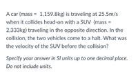 A car (mass = 1,159.8kg) is traveling at 25.5m/s
when it collides head-on with a SUV (mass =
%3D
2,333kg) traveling in the opposite direction. In the
collision, the two vehicles come to a halt. What was
the velocity of the SUV before the collision?
Specify your answer in SI units up to one decimal place.
Do not include units.
