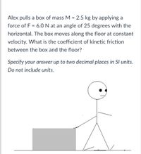 Alex pulls a box of mass M = 2.5 kg by applying a
force of F = 6.0 N at an angle of 25 degrees with the
horizontal. The box moves along the floor at constant
velocity. What is the coefficient of kinetic friction
between the box and the floor?
Specify your answer up to two decimal places in SI units.
Do not include units.
