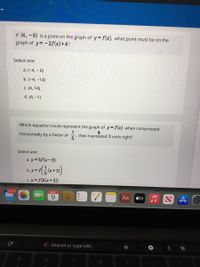 If (4, -5) is a point on the graph of y= f(x), what point must be on the
graph of y= -2f(x)+4?
Select one:
a. (-4, – 6)
b. (-4, -14)
c. (4, 14)
d. (4, –1)
Which equation could represent the graph of y=f(x) when compressed
horizontally by a factor of
1
then translated 3 units right?
Select one:
a. y= 5f(x-3)
b.y=f+3)
c. y= f(5(x+3))
16,070
MAY
6.
Aa
étv
G Search or type URL
