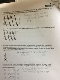 caps lort
WCLN.ca
PHYSICS 12
5. A coil wrapped around a core is shown below, with the left end of the coil positive and the wire
wrapped as indicated. Which end of the coil is its north magnetic pole?
the coil
The right end of
is its north magnelic
pole
6. Sketch the magnetic field lines (lines of flux) around the coil shown below Include direction on each
field line.
7. A uniform magnetic field exists in the plane of the page (assume no electric field). A positively
charged particle already moving with a velocity v directed out of the page as shown by the dot
below. It experiences a deflecting force F directed upwards as shown. What is the direction of the
magnetic field B? Sketch these field lines.
(he magnetic Hield is in the vight
divection.
8. A current-carrying wire is immersed in a magnetic field that points into the page. Which
direction must conventional current flow through the wire to cause the wire to be deflected to
the left as shown below?
X X
the conuentional curvent will
Hlow through up Hhe page.
X X XX
X X
