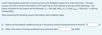 A well-mixed aeration pond with no recycle serves as the biological reactor for a small community. The pond
receives 30 m³/d of influent with a BOD5 of 375 mg/L that must be reduced to 28 mg/L before discharge. The
kinetic constants for this system are the following: Ks = 100 mg/L BOD5, kd = 0.10/d, Hmax = 1.6/d and Y = 0.60 mg
VSS/mg BOD5.
When answering the following, assume that steady-state conditions apply.
a)
What must the hydraulic residence time be in the pond to achieve the desired level of removal? 4
d
b)
What is the mass of microbes produced in the pond each day?
kg VSS/d