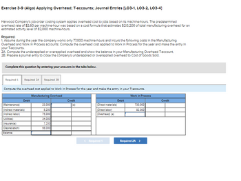 Exercise 3-9 (Algo) Applying Overhead; T-accounts; Journal Entries [LO3-1, LO3-2, LO3-4]
Harwood Company's Job-order costing system applies overhead cost to jobs based on its machine-hours. The predetermined
overhead rate of $2.60 per machine-hour was based on a cost formula that estimates $213,200 of total manufacturing overhead for an
estimated activity level of 82.000 machine-hours.
Required:
1. Assume during the year the company works only 77,000 machine-hours and Incurs the following costs in the Manufacturing
Overhead and Work in Process accounts: Compute the overhead cost applied to Work In Process for the year and make the entry in
your T-accounts.
2A. Compute the underapplied or overapplied overhead and show the balance in your Manufacturing Overhead T-account.
2B. Prepare a journal entry to close the company's underapplied or overapplied overhead to Cost of Goods Sold.
Complete this question by entering your answers in the tabs below.
Required 1 Required 2A Required 2B
Compute the overhead cost applied to Work in Process for the year and make the entry in your T-accounts.
Manufacturing Overhead
Work in Process
Debit
(Maintenance)
(Indirect materials)
(Indirect labor)
(Utilities)
(Insurance)
(Depreciation)
Balance
23,000
8,200
75,000
34,000
7,200
58,000
Credit
(a)
(Direct materials)
(Direct labor)
(Overhead) (a)
< Required 1
Debit
730,000
92,000
Required 2A >
Credit