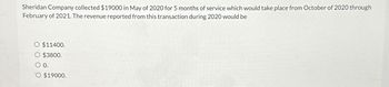 Sheridan Company collected $19000 in May of 2020 for 5 months of service which would take place from October of 2020 through
February of 2021. The revenue reported from this transaction during 2020 would be
$11400.
$3800.
0.
$19000.