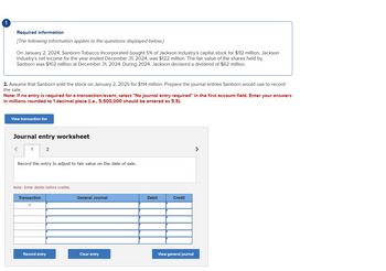 Required information
[The following information applies to the questions displayed below.]
On January 2, 2024, Sanborn Tobacco Incorporated bought 5% of Jackson Industry's capital stock for $92 million. Jackson
Industry's net income for the year ended December 31, 2024, was $122 million. The fair value of the shares held by
Sanborn was $102 million at December 31, 2024. During 2024, Jackson declared a dividend of $62 million.
2. Assume that Sanborn sold the stock on January 2, 2025 for $114 million. Prepare the journal entries Sanborn would use to record
the sale.
Note: If no entry is required for a transaction/event, select "No journal entry required" in the first account field. Enter your answers
in millions rounded to 1 decimal place (i.e., 5,500,000 should be entered as 5.5).
View transaction list
Journal entry worksheet
<
1
2
Record the entry to adjust to fair value on the date of sale.
Note: Enter debits before credits.
Transaction
1
Record entry
General Journal
Clear entry
Debit
Credit
View general journal
>